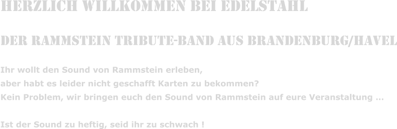 Herzlich Willkommen bei Edelstahl  Der Rammstein Tribute-Band aus Brandenburg/Havel Ihr wollt den Sound von Rammstein erleben,  aber habt es leider nicht geschafft Karten zu bekommen? Kein Problem, wir bringen euch den Sound von Rammstein auf eure Veranstaltung   Ist der Sound zu heftig, seid ihr zu schwach !