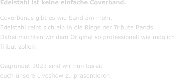 Edelstahl ist keine einfache Coverband. Coverbands gibt es wie Sand am mehr.  Edelstahl reiht sich ein in die Riege der Tribute Bands. Dabei mchten wir dem Original so professionell wie mglich  Tribut zollen.  Gegrndet 2023 sind wir nun bereit  euch unsere Liveshow zu prsentieren.